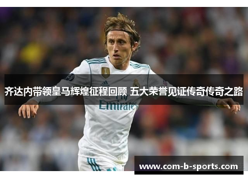 齐达内带领皇马辉煌征程回顾 五大荣誉见证传奇传奇之路