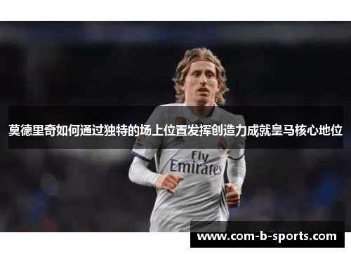 莫德里奇如何通过独特的场上位置发挥创造力成就皇马核心地位 莫德里奇如何通过独特的场上位置发挥创造力成就皇马核心地位