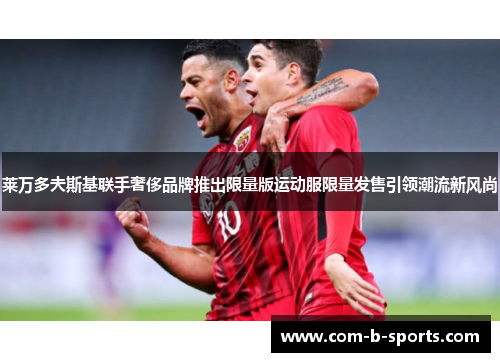 莱万多夫斯基联手奢侈品牌推出限量版运动服限量发售引领潮流新风尚 莱万多夫斯基联手奢侈品牌推出限量版运动服限量发售引领潮流新风尚