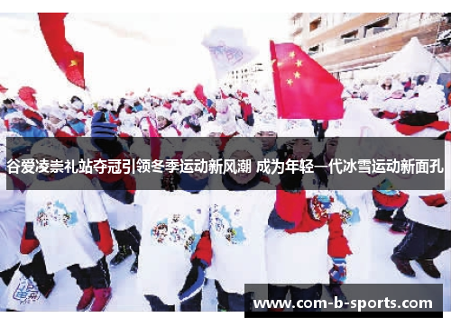 谷爱凌崇礼站夺冠引领冬季运动新风潮 成为年轻一代冰雪运动新面孔