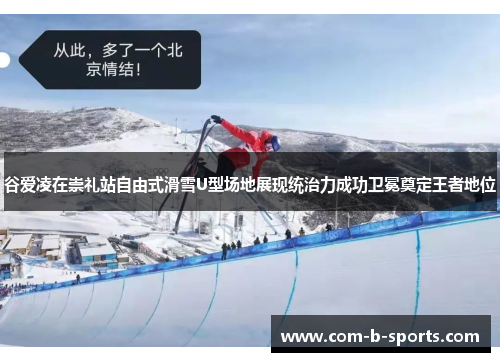 谷爱凌在崇礼站自由式滑雪U型场地展现统治力成功卫冕奠定王者地位