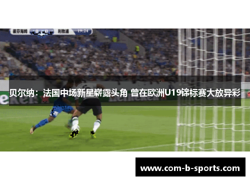 贝尔纳：法国中场新星崭露头角 曾在欧洲U19锦标赛大放异彩