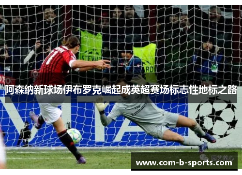 阿森纳新球场伊布罗克崛起成英超赛场标志性地标之路