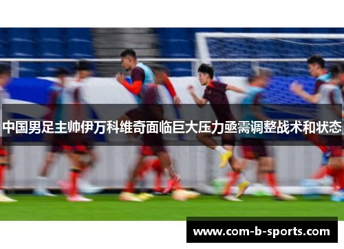 中国男足主帅伊万科维奇面临巨大压力亟需调整战术和状态 中国男足主帅伊万科维奇面临巨大压力亟需调整战术和状态