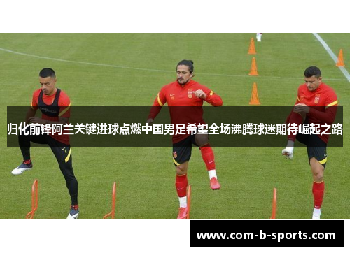 归化前锋阿兰关键进球点燃中国男足希望全场沸腾球迷期待崛起之路 归化前锋阿兰关键进球点燃中国男足希望全场沸腾球迷期待崛起之路