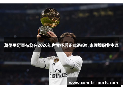 莫德里奇宣布将在2026年世界杯后正式退役结束辉煌职业生涯 莫德里奇宣布将在2026年世界杯后正式退役结束辉煌职业生涯