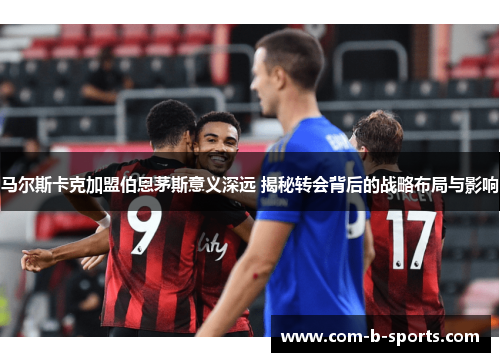 马尔斯卡克加盟伯恩茅斯意义深远 揭秘转会背后的战略布局与影响